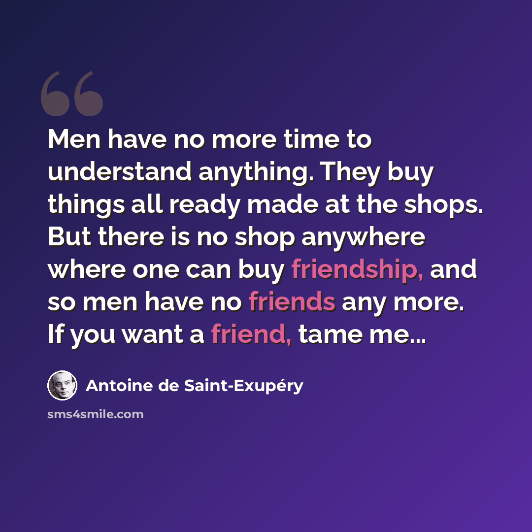 “Men have no more time to understand anything. They buy things all ready made at the shops. But there is no shop anywhere where one can buy friendship, and so men have no friends any more. If you want a friend, tame me...” quote by Antoine de Saint-Exupery