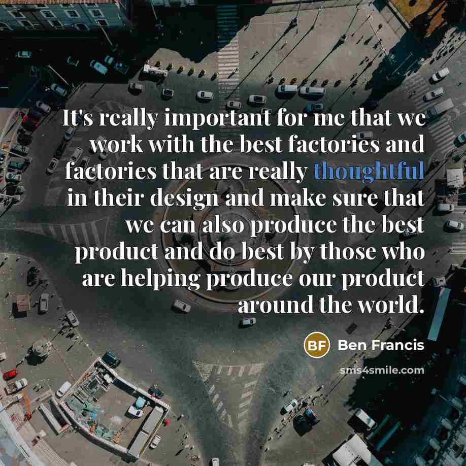 “It's really important for me that we work with the best factories and factories that are really thoughtful in their design and make sure that we can also produce the best product and do best by those who are helping produce our product around the world.” quote by Ben Francis
