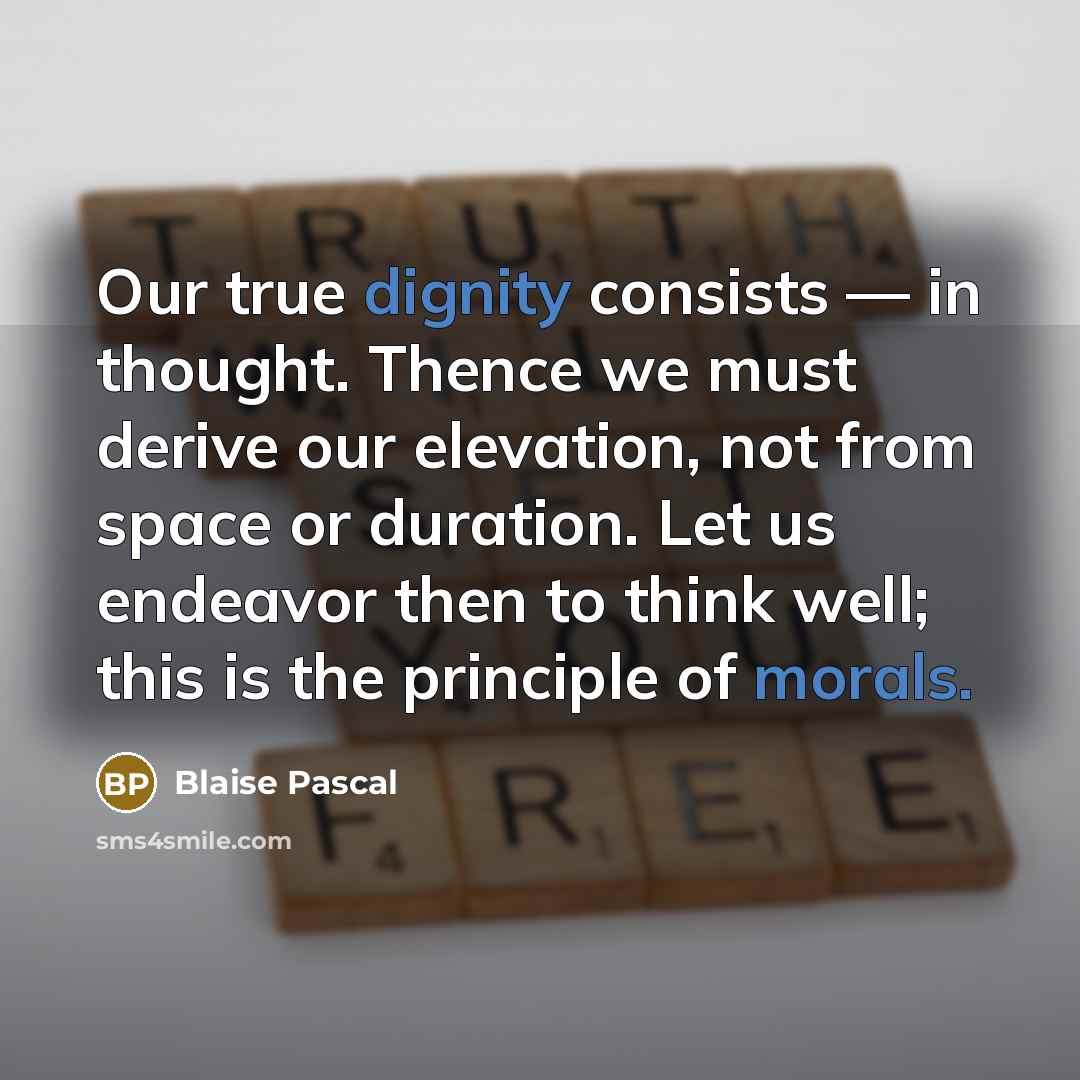 “Our true dignity consists — in thought. Thence we must derive our elevation, not from space or duration. Let us endeavor then to think well; this is the principle of morals.” quote by Blaise Pascal