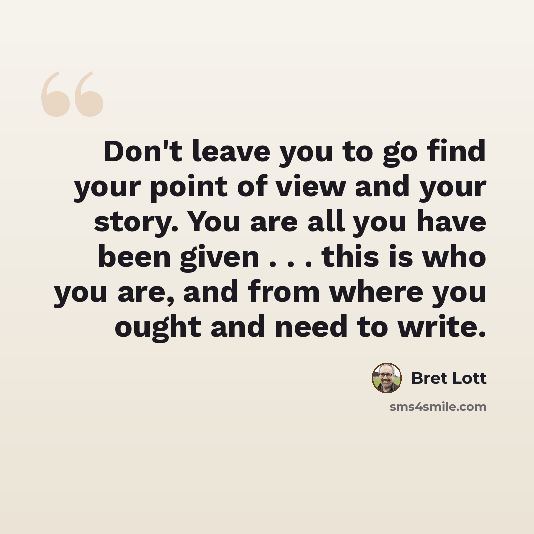 “Don't leave you to go find your point of view and your story. You are all you have been given . . . this is who you are, and from where you ought and need to write.” quote by Bret Lott