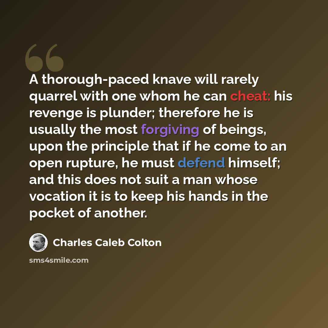 “A thorough-paced knave will rarely quarrel with one whom he can cheat: his revenge is plunder; therefore he is usually the most forgiving of beings, upon the principle that if he come to an open rupture, he must defend himself; and this does not suit a man whose vocation it is to keep his hands in…” quote by Charles Caleb Colton