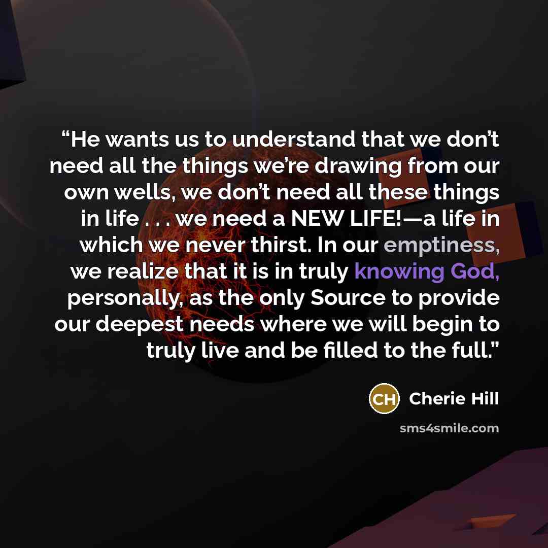 “He wants us to understand that we don’t need all the things we’re drawing from our own wells, we don’t need all these things in life . . . we need a NEW LIFE!―a life in which we never thirst. In our emptiness, we realize that it is in truly knowing God, personally, as the only Source to provide…” quote by Cherie Hill