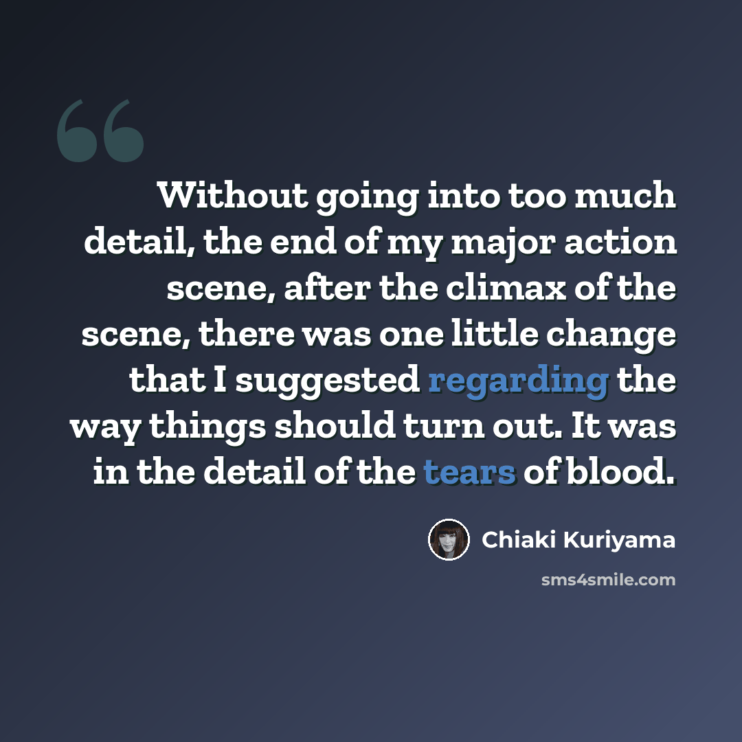 “Without going into too much detail, the end of my major action scene, after the climax of the scene, there was one little change that I suggested regarding the way things should turn out. It was in the detail of the tears of blood.” quote by Chiaki Kuriyama