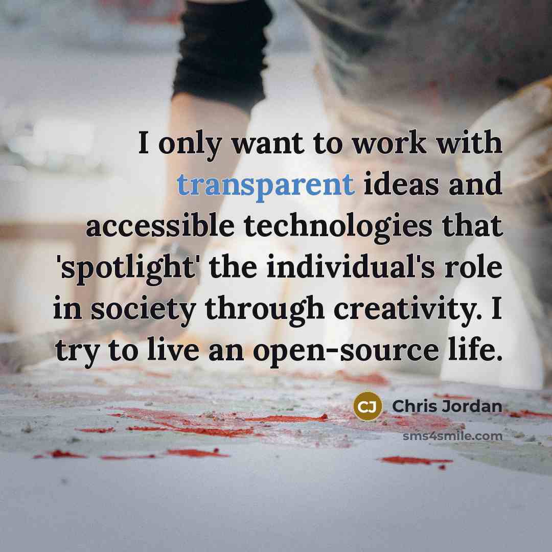 “I only want to work with transparent ideas and accessible technologies that 'spotlight' the individual's role in society through creativity. I try to live an open-source life.” quote by Chris Jordan