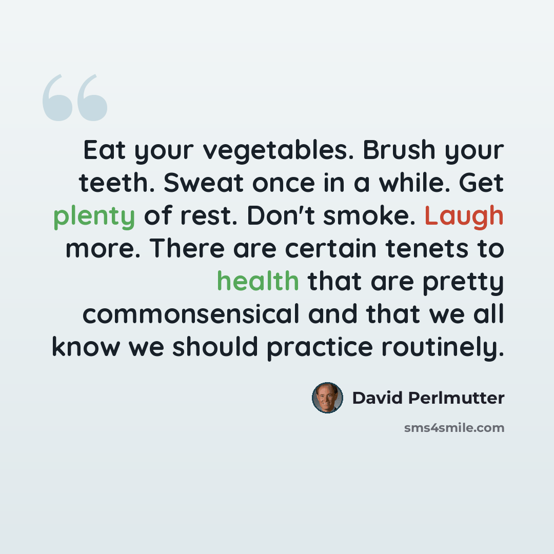 “Eat your vegetables. Brush your teeth. Sweat once in a while. Get plenty of rest. Don't smoke. Laugh more. There are certain tenets to health that are pretty commonsensical and that we all know we should practice routinely.” quote by David Perlmutter