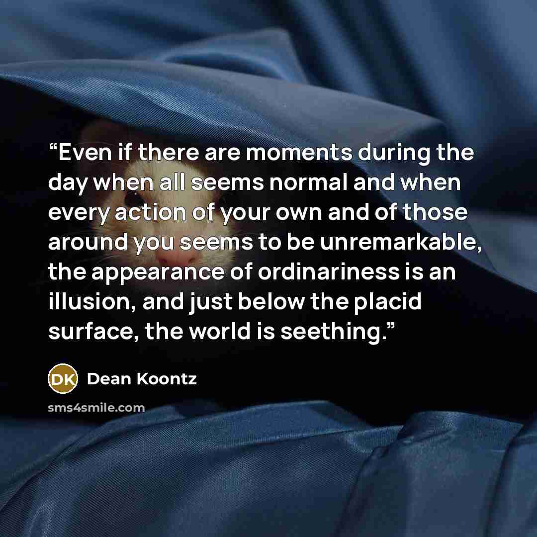 “Even if there are moments during the day when all seems normal and when every action of your own and of those around you seems to be unremarkable, the appearance of ordinariness is an illusion, and just below the placid surface, the world is seething.” quote by Dean Koontz