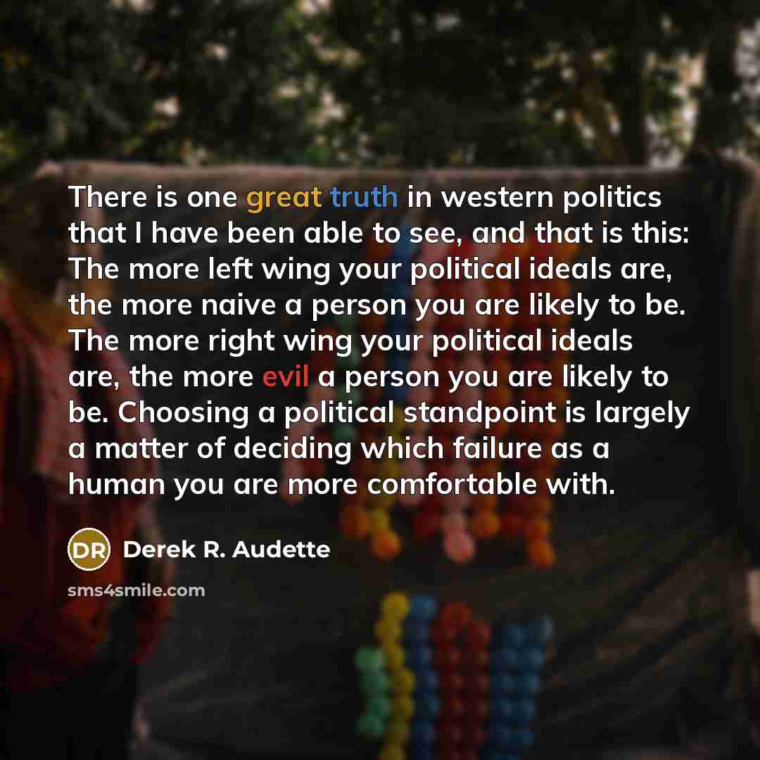 “There is one great truth in western politics that I have been able to see, and that is this: The more left wing your political ideals are, the more naive a person you are likely to be. The more right wing your political ideals are, the more evil a person you are likely to be. Choosing a political…” quote by Derek R. Audette