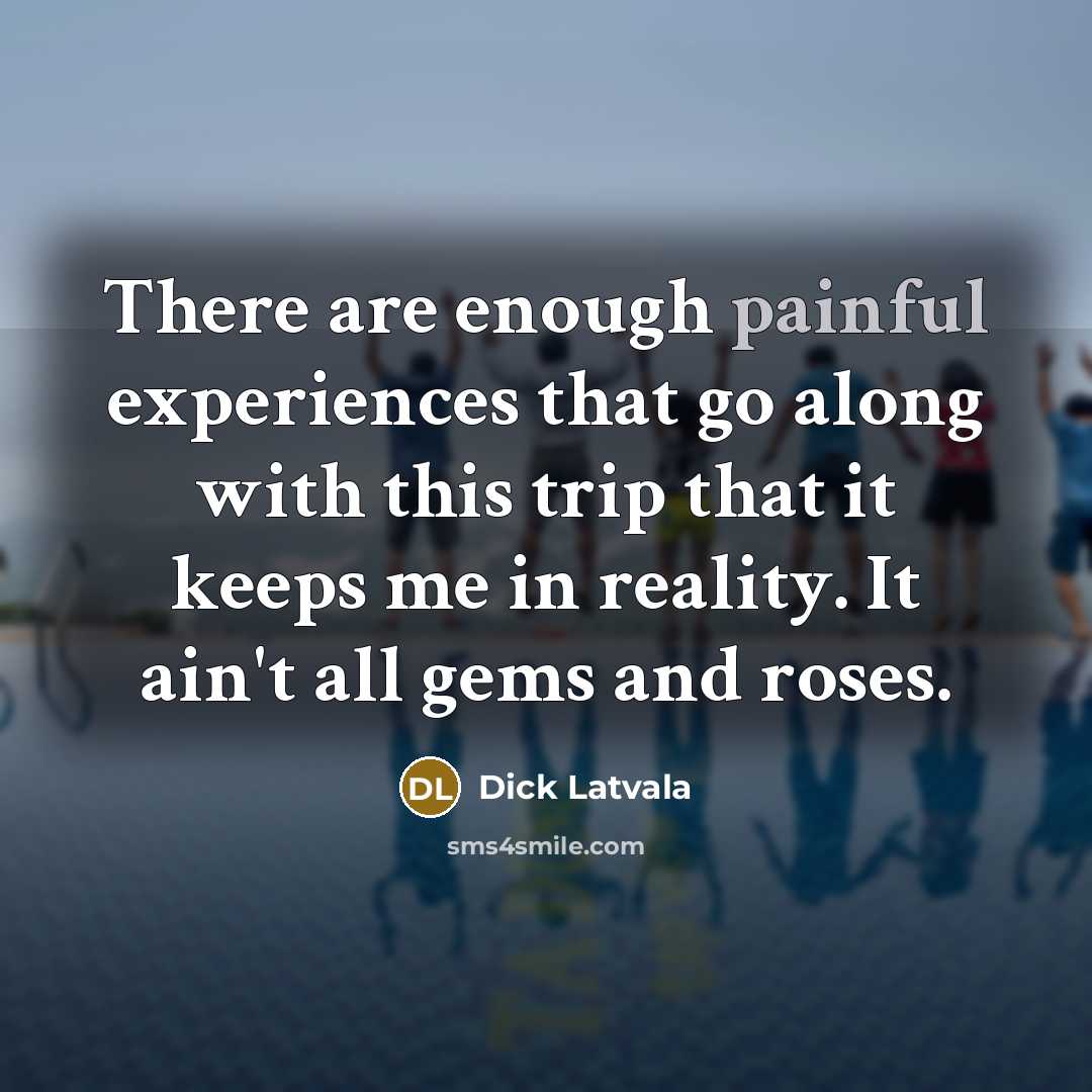 “There are enough painful experiences that go along with this trip that it keeps me in reality. It ain't all gems and roses.” quote by Dick Latvala