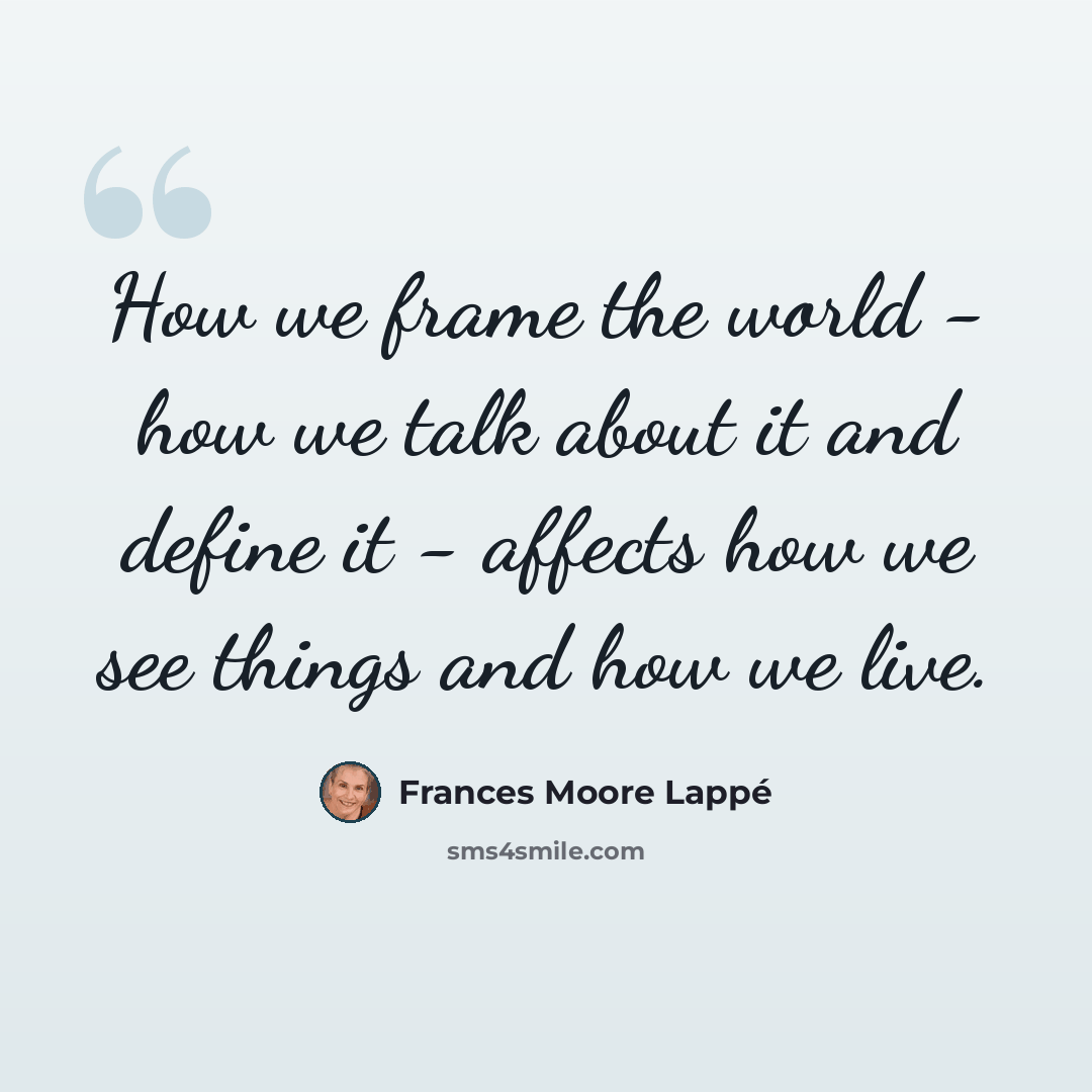 “How we frame the world - how we talk about it and define it - affects how we see things and how we live.” quote by Frances Moore Lappé