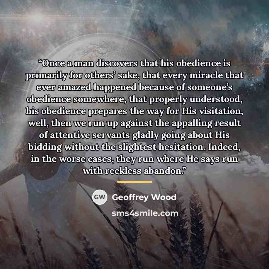 “Once a man discovers that his obedience is primarily for others’ sake, that every miracle that ever amazed happened because of someone’s obedience somewhere, that properly understood, his obedience prepares the way for His visitation, well, then we run up against the appalling result of attentive…” quote by Geoffrey Wood