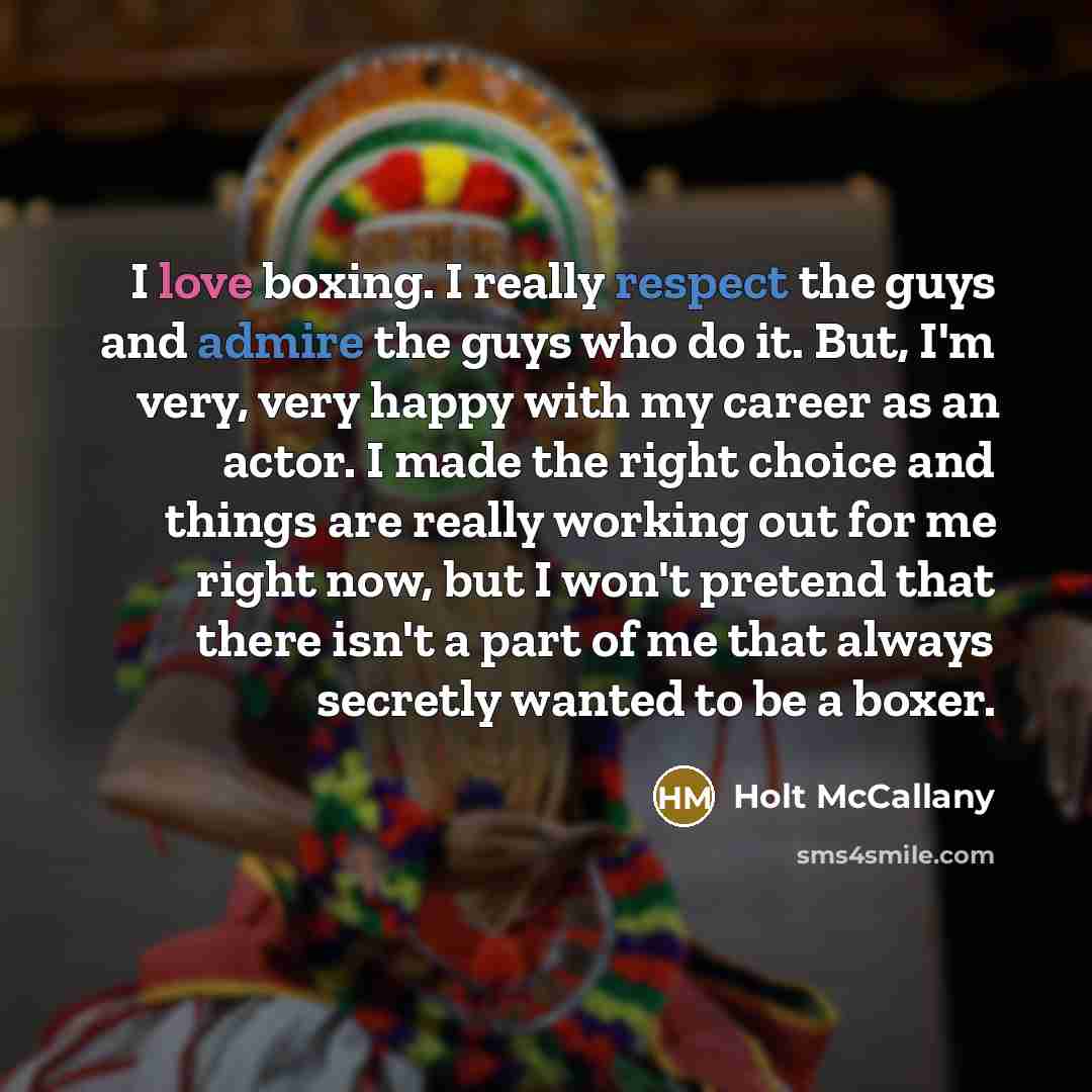 “I love boxing. I really respect the guys and admire the guys who do it. But, I'm very, very happy with my career as an actor. I made the right choice and things are really working out for me right now, but I won't pretend that there isn't a part of me that always secretly wanted to be a boxer.” quote by Holt McCallany