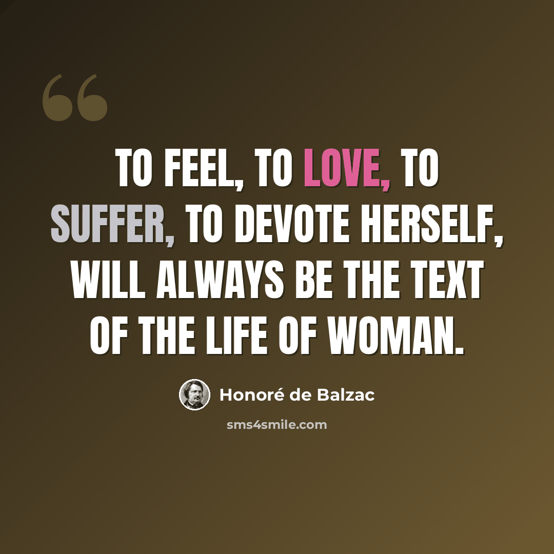 “To feel, to love, to suffer, to devote herself, will always be the text of the life of woman.” quote by Honore de Balzac