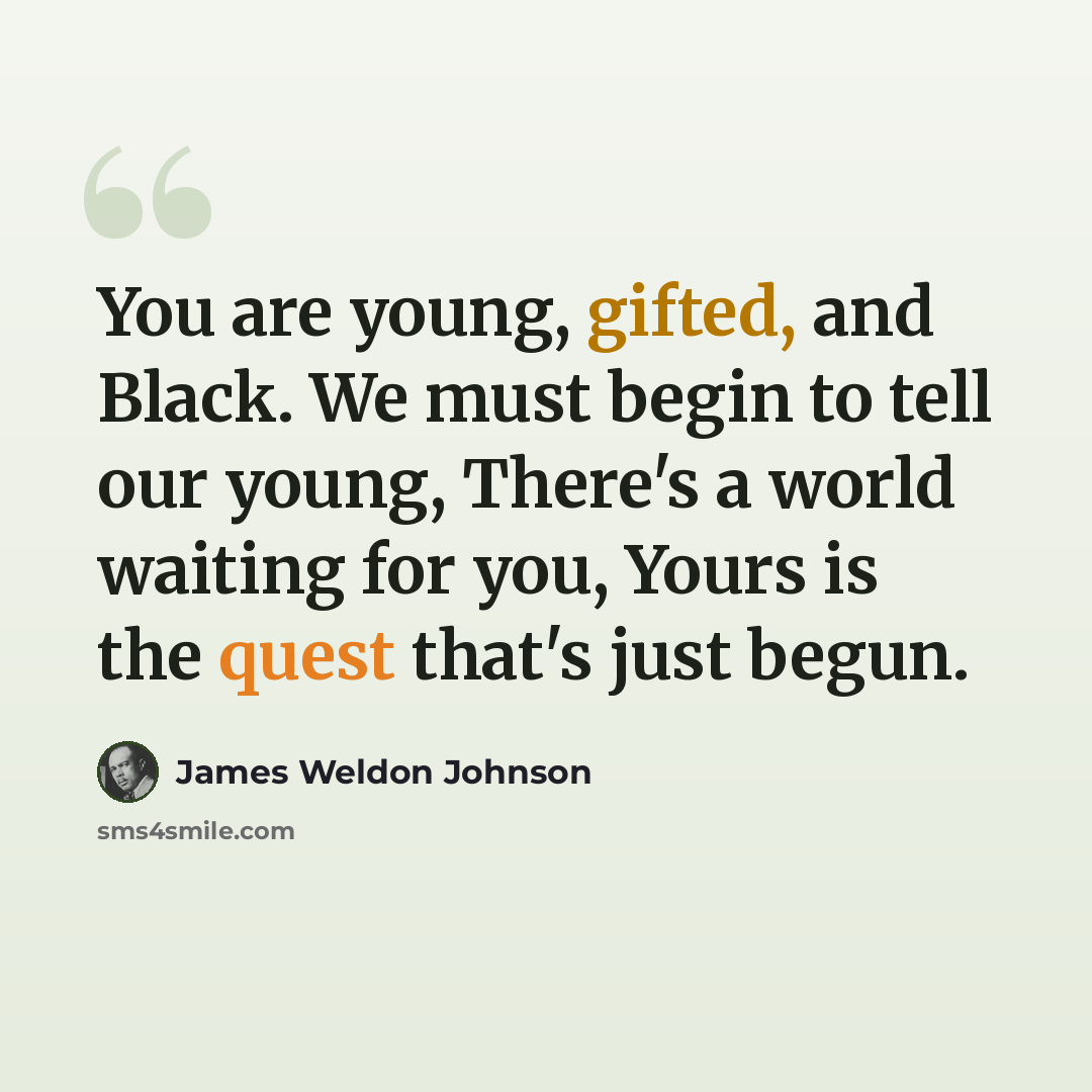 “You are young, gifted, and Black. We must begin to tell our young, There's a world waiting for you, Yours is the quest that's just begun.” quote by James Weldon Johnson