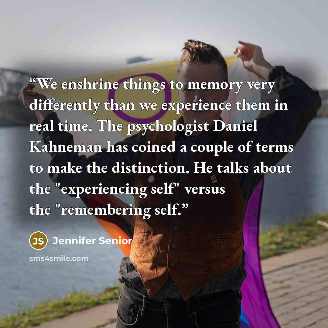 “We enshrine things to memory very differently than we experience them in real time. The psychologist Daniel Kahneman has coined a couple of terms to make the distinction. He talks about the "experiencing self" versus the "remembering self.” quote by Jennifer Senior