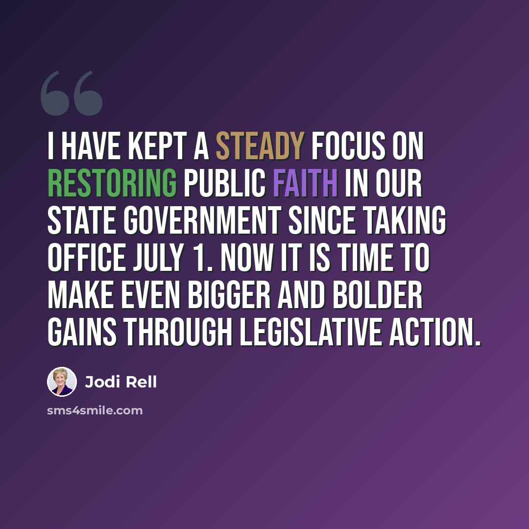 “I have kept a steady focus on restoring public faith in our state government since taking office July 1. Now it is time to make even bigger and bolder gains through legislative action.” quote by Jodi Rell