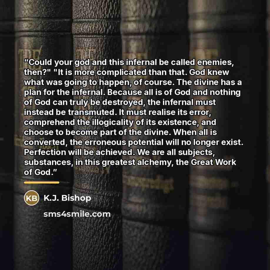 “Could your god and this infernal be called enemies, then?" "It is more complicated than that. God knew what was going to happen, of course. The divine has a plan for the infernal. Because all is of God and nothing of God can truly be destroyed, the infernal must instead be transmuted. It must…” quote by K.J. Bishop