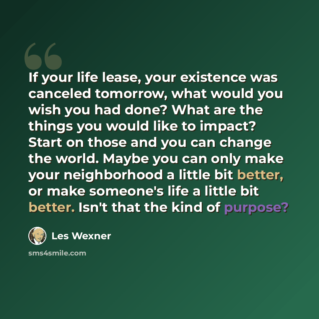 “If your life lease, your existence was canceled tomorrow, what would you wish you had done? What are the things you would like to impact? Start on those and you can change the world. Maybe you can only make your neighborhood a little bit better, or make someone's life a little bit better. Isn't…” quote by Les Wexner