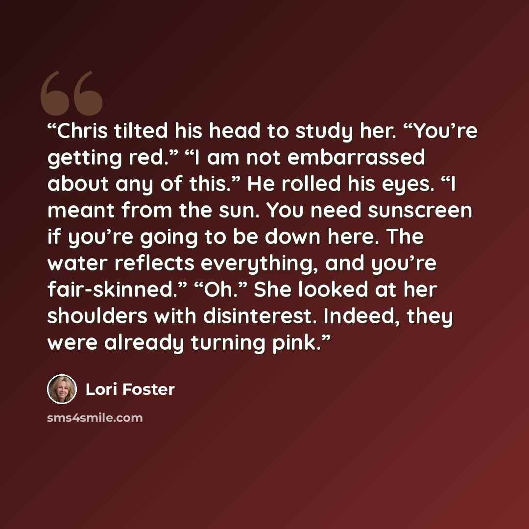 “Chris tilted his head to study her. “You’re getting red.” “I am not embarrassed about any of this.” He rolled his eyes. “I meant from the sun. You need sunscreen if you’re going to be down here. The water reflects everything, and you’re fair-skinned.” “Oh.” She looked at her shoulders with…” quote by Lori Foster