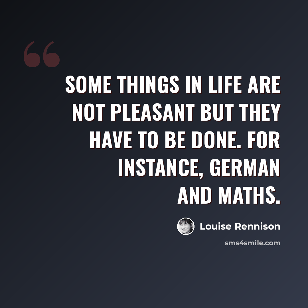 “Some things in life are not pleasant but they have to be done. For instance, German and maths.” quote by Louise Rennison