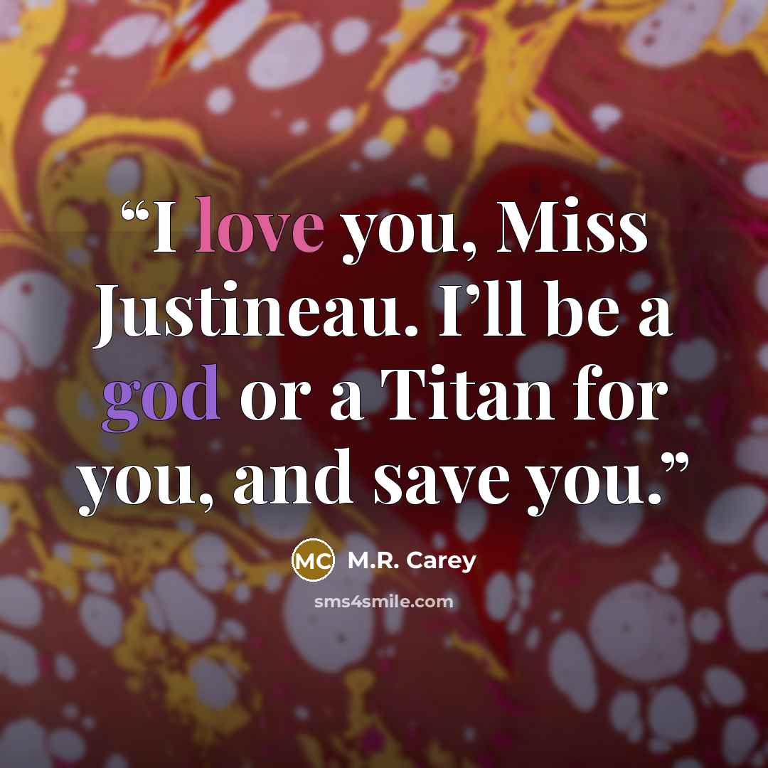 “I love you, Miss Justineau. I’ll be a god or a Titan for you, and save you.” quote by M.R. Carey