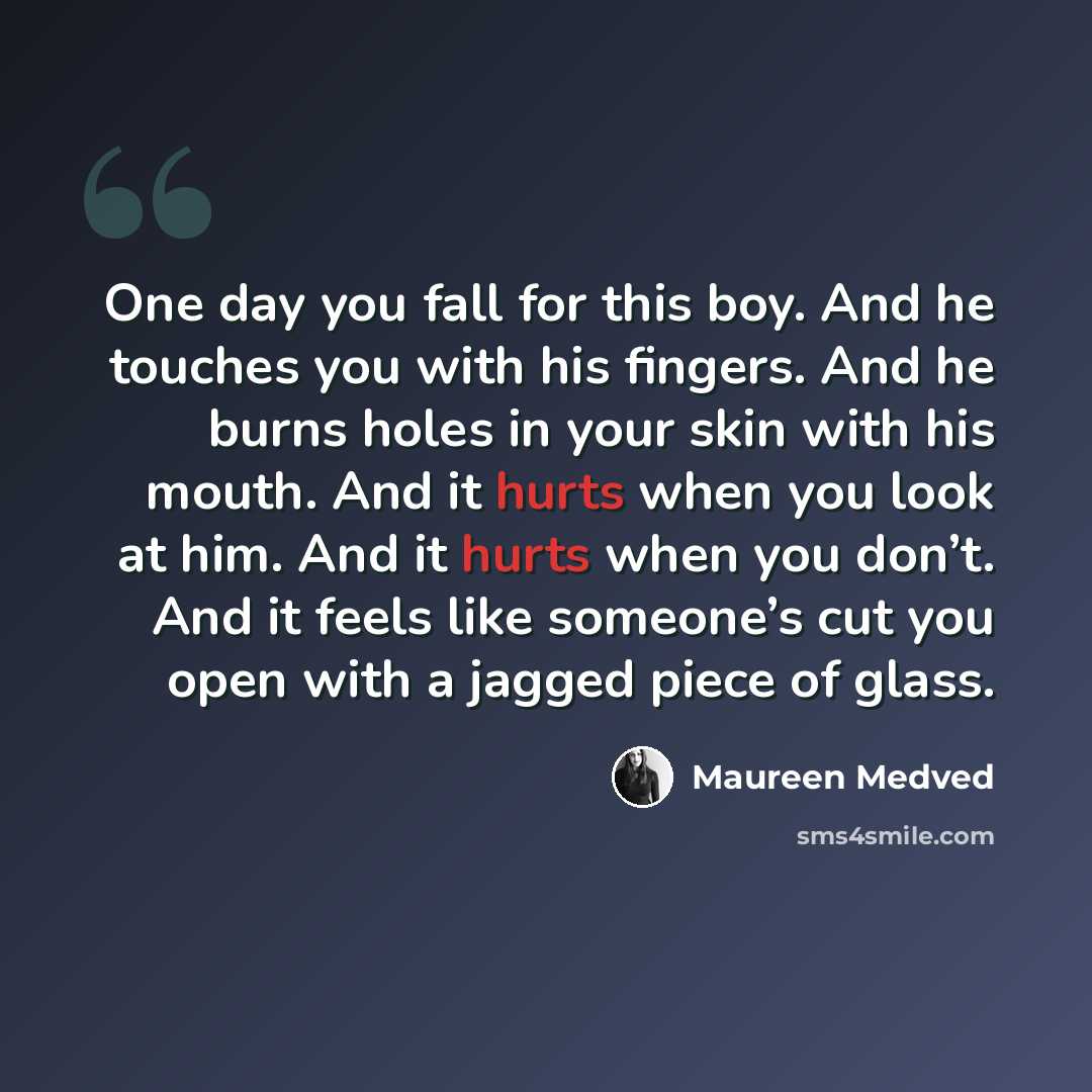 “One day you fall for this boy. And he touches you with his fingers. And he burns holes in your skin with his mouth. And it hurts when you look at him. And it hurts when you don’t. And it feels like someone’s cut you open with a jagged piece of glass.” quote by Maureen Medved