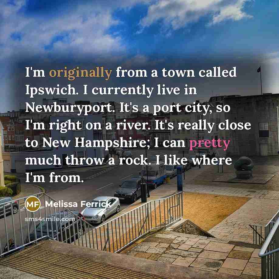“I'm originally from a town called Ipswich. I currently live in Newburyport. It's a port city, so I'm right on a river. It's really close to New Hampshire; I can pretty much throw a rock. I like where I'm from.” quote by Melissa Ferrick