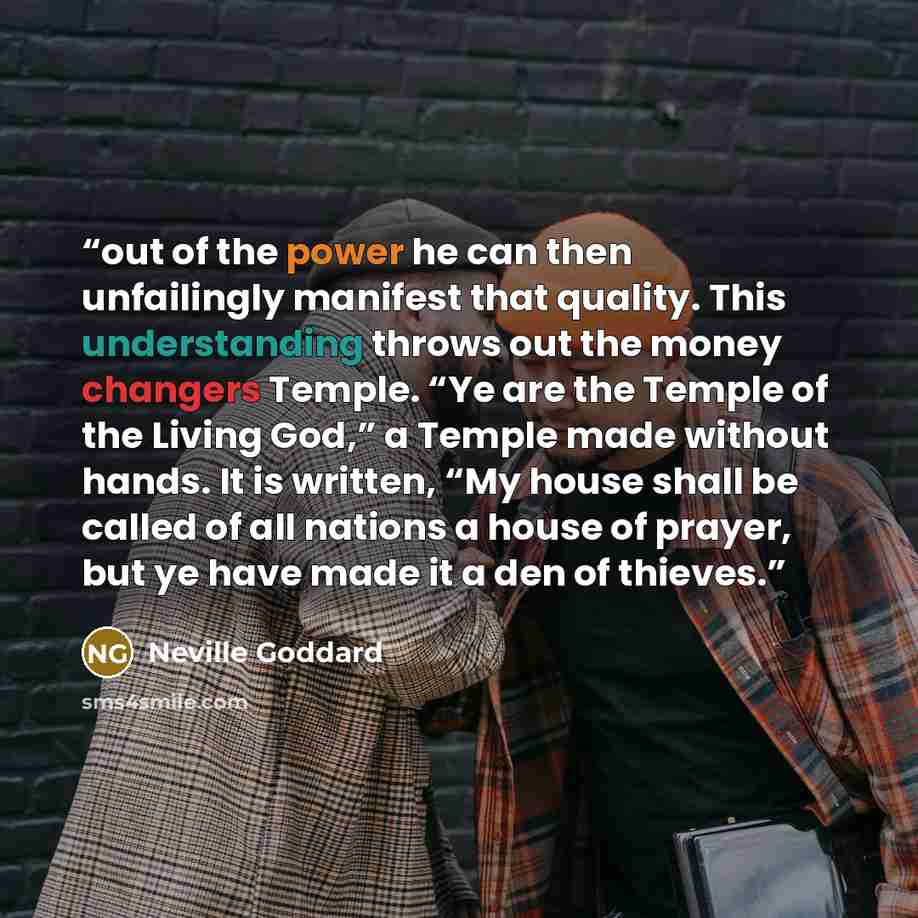 “out of the power he can then unfailingly manifest that quality. This understanding throws out the money changers Temple. “Ye are the Temple of the Living God,” a Temple made without hands. It is written, “My house shall be called of all nations a house of prayer, but ye have made it a den of…” quote by Neville Goddard