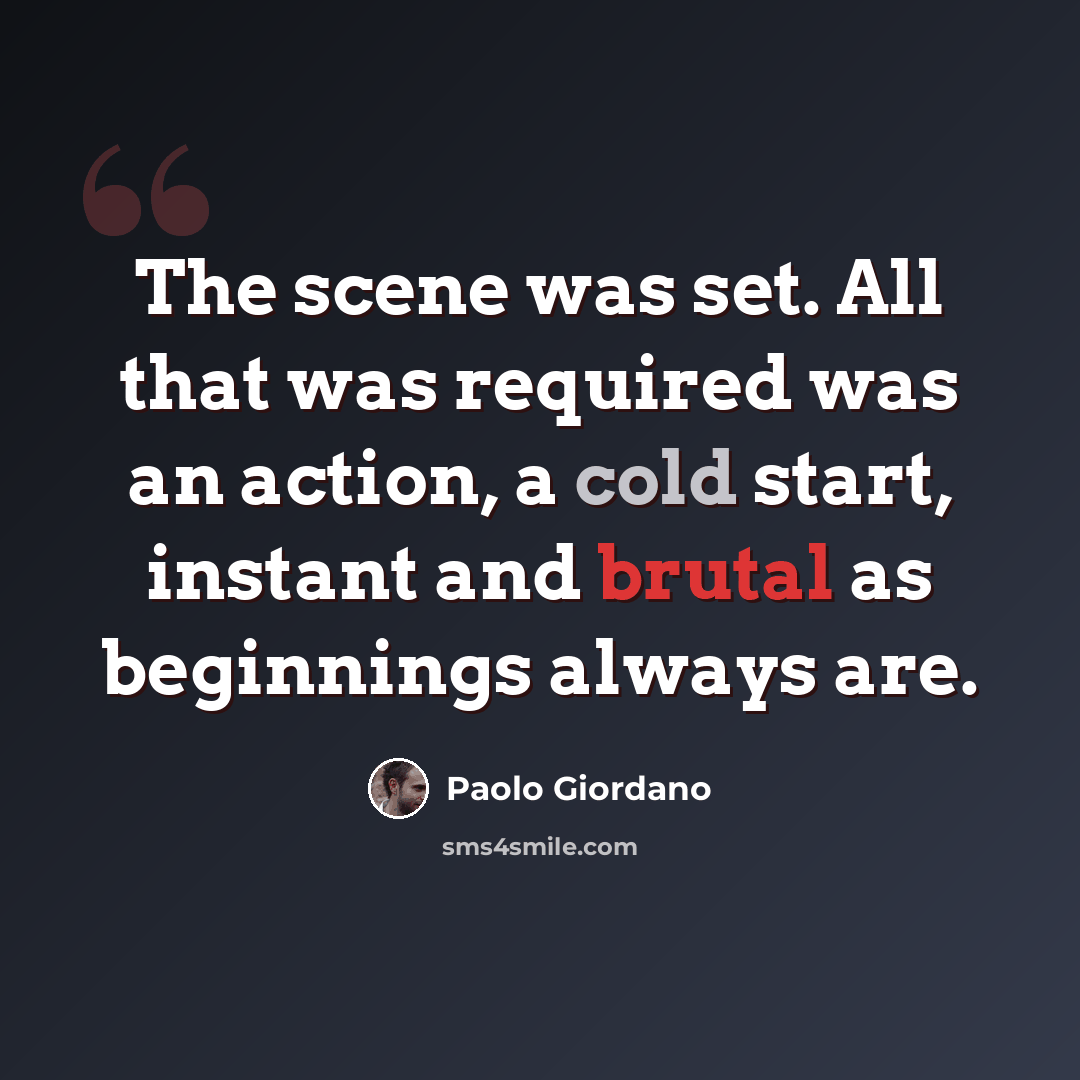 “The scene was set. All that was required was an action, a cold start, instant and brutal as beginnings always are.” quote by Paolo Giordano
