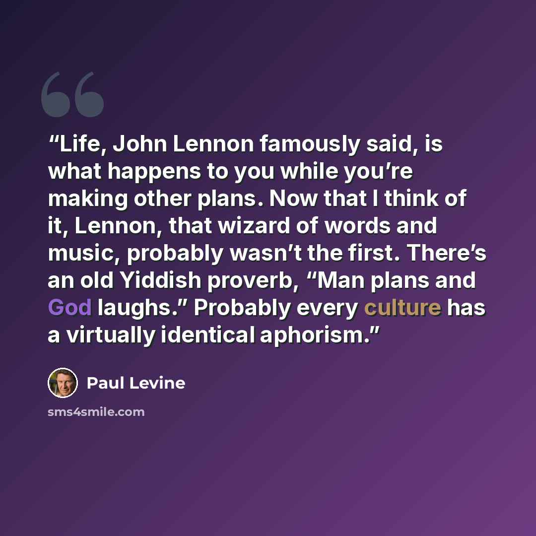 “Life, John Lennon famously said, is what happens to you while you’re making other plans. Now that I think of it, Lennon, that wizard of words and music, probably wasn’t the first. There’s an old Yiddish proverb, “Man plans and God laughs.” Probably every culture has a virtually identical aphorism.” quote by Paul Levine