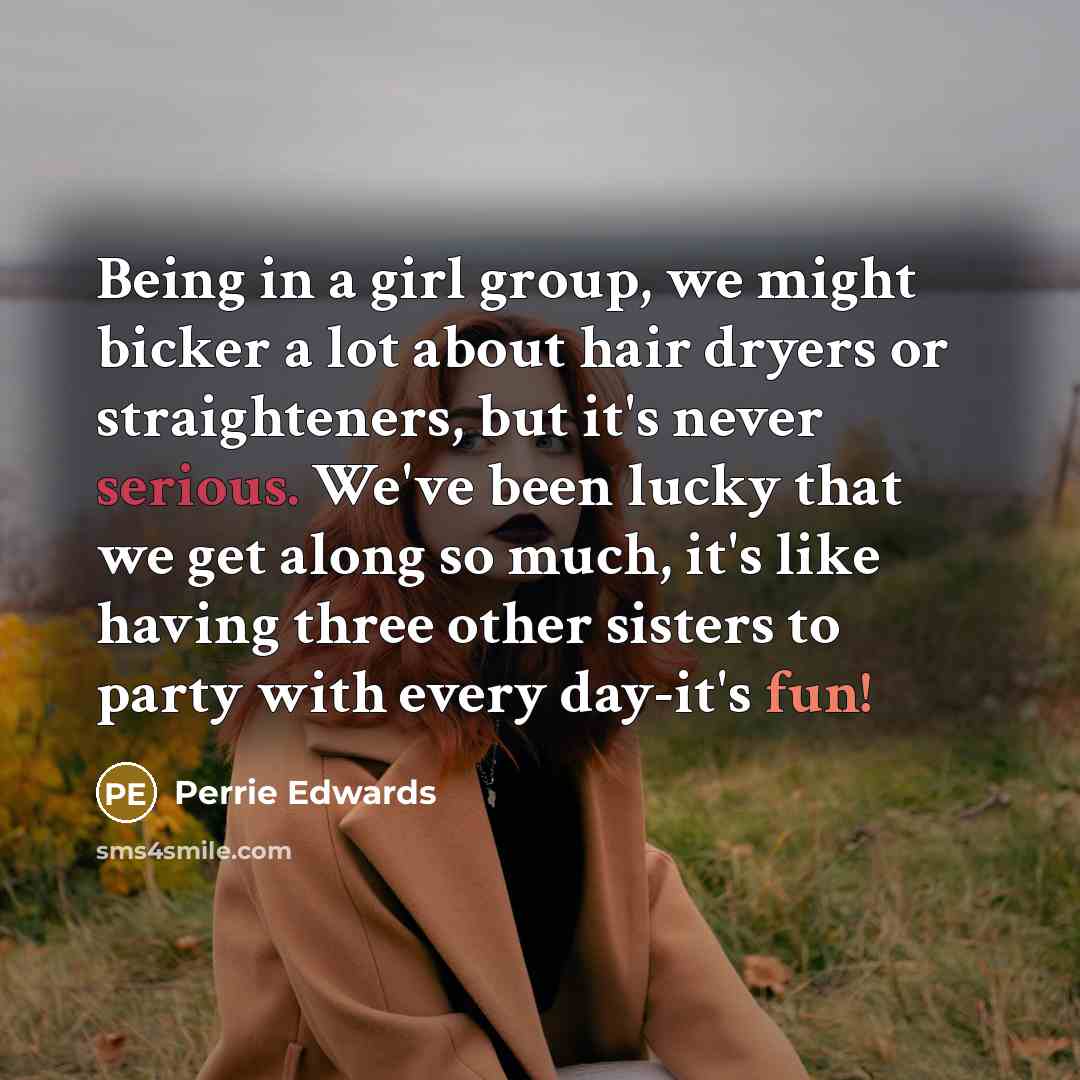 “Being in a girl group, we might bicker a lot about hair dryers or straighteners, but it's never serious. We've been lucky that we get along so much, it's like having three other sisters to party with every day-it's fun!” quote by Perrie Edwards