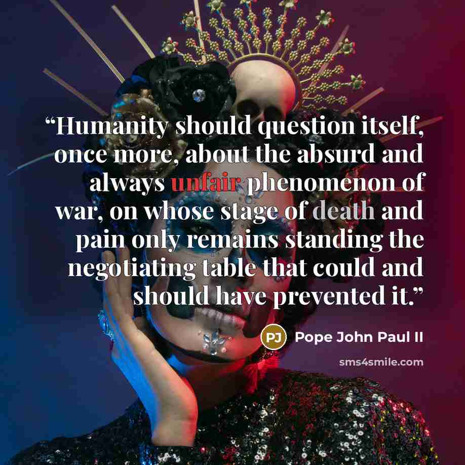 “Humanity should question itself, once more, about the absurd and always unfair phenomenon of war, on whose stage of death and pain only remains standing the negotiating table that could and should have prevented it.” quote by Pope John Paul II