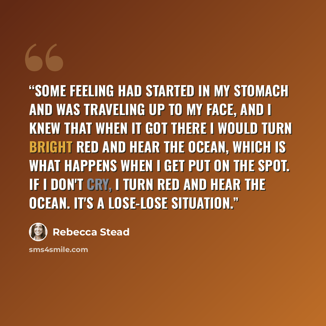 “Some feeling had started in my stomach and was traveling up to my face, and I knew that when it got there I would turn bright red and hear the ocean, which is what happens when I get put on the spot. If I don't cry, I turn red and hear the ocean. It's a lose-lose situation.” quote by Rebecca Stead
