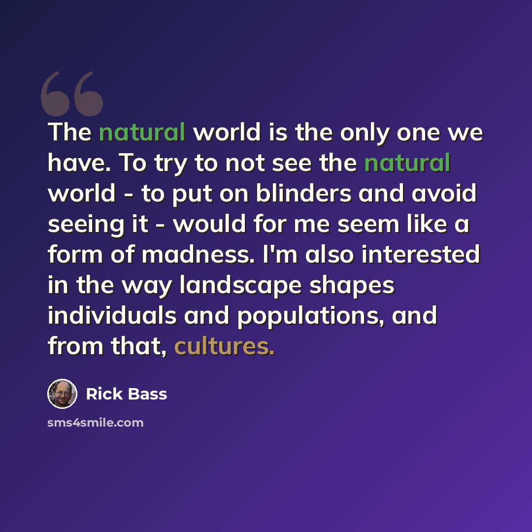 “The natural world is the only one we have. To try to not see the natural world - to put on blinders and avoid seeing it - would for me seem like a form of madness. I'm also interested in the way landscape shapes individuals and populations, and from that, cultures.” quote by Rick Bass