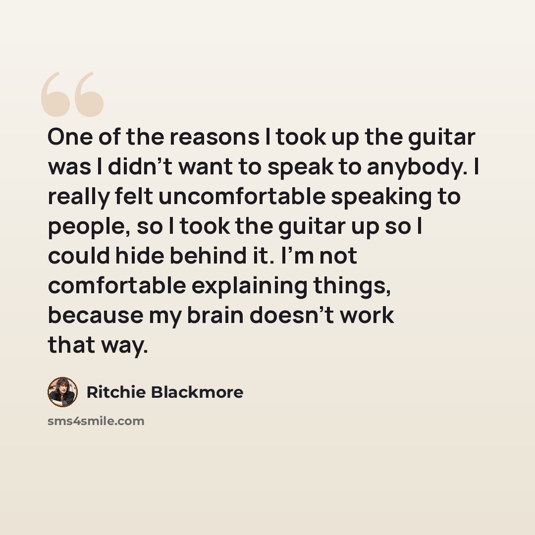 “One of the reasons I took up the guitar was I didn't want to speak to anybody. I really felt uncomfortable speaking to people, so I took the guitar up so I could hide behind it. I'm not comfortable explaining things, because my brain doesn't work that way.” quote by Ritchie Blackmore