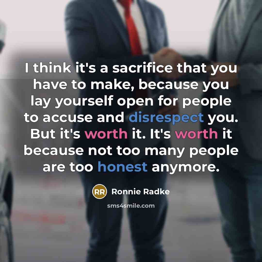 “I think it's a sacrifice that you have to make, because you lay yourself open for people to accuse and disrespect you. But it's worth it. It's worth it because not too many people are too honest anymore.” quote by Ronnie Radke