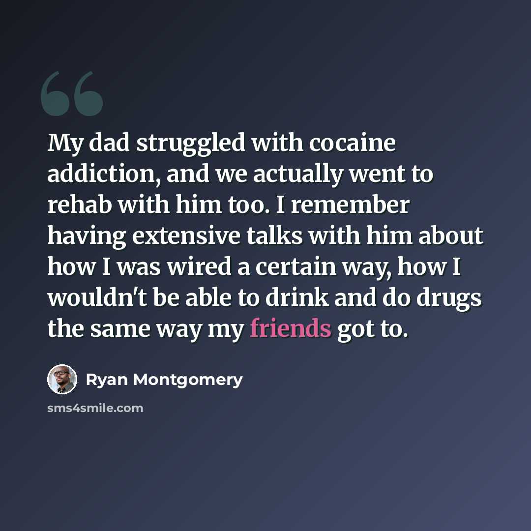 “My dad struggled with cocaine addiction, and we actually went to rehab with him too. I remember having extensive talks with him about how I was wired a certain way, how I wouldn't be able to drink and do drugs the same way my friends got to.” quote by Ryan Montgomery