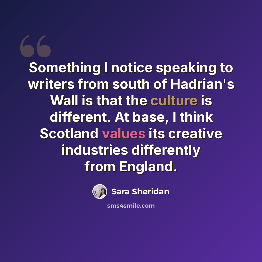 “Something I notice speaking to writers from south of Hadrian's Wall is that the culture is different. At base, I think Scotland values its creative industries differently from England.” quote by Sara Sheridan
