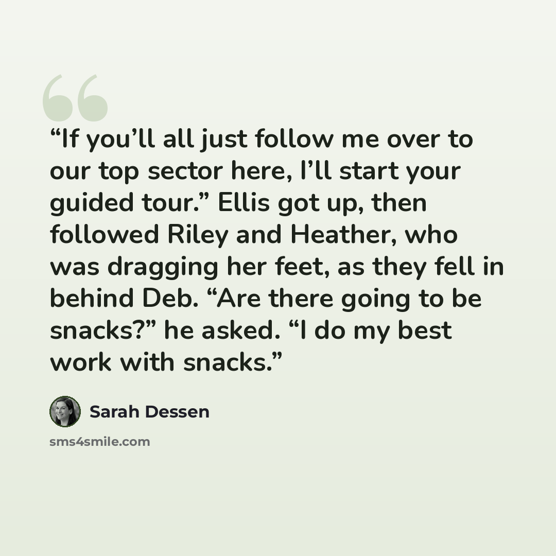 “If you’ll all just follow me over to our top sector here, I’ll start your guided tour.” Ellis got up, then followed Riley and Heather, who was dragging her feet, as they fell in behind Deb. “Are there going to be snacks?” he asked. “I do my best work with snacks.” quote by Sarah Dessen
