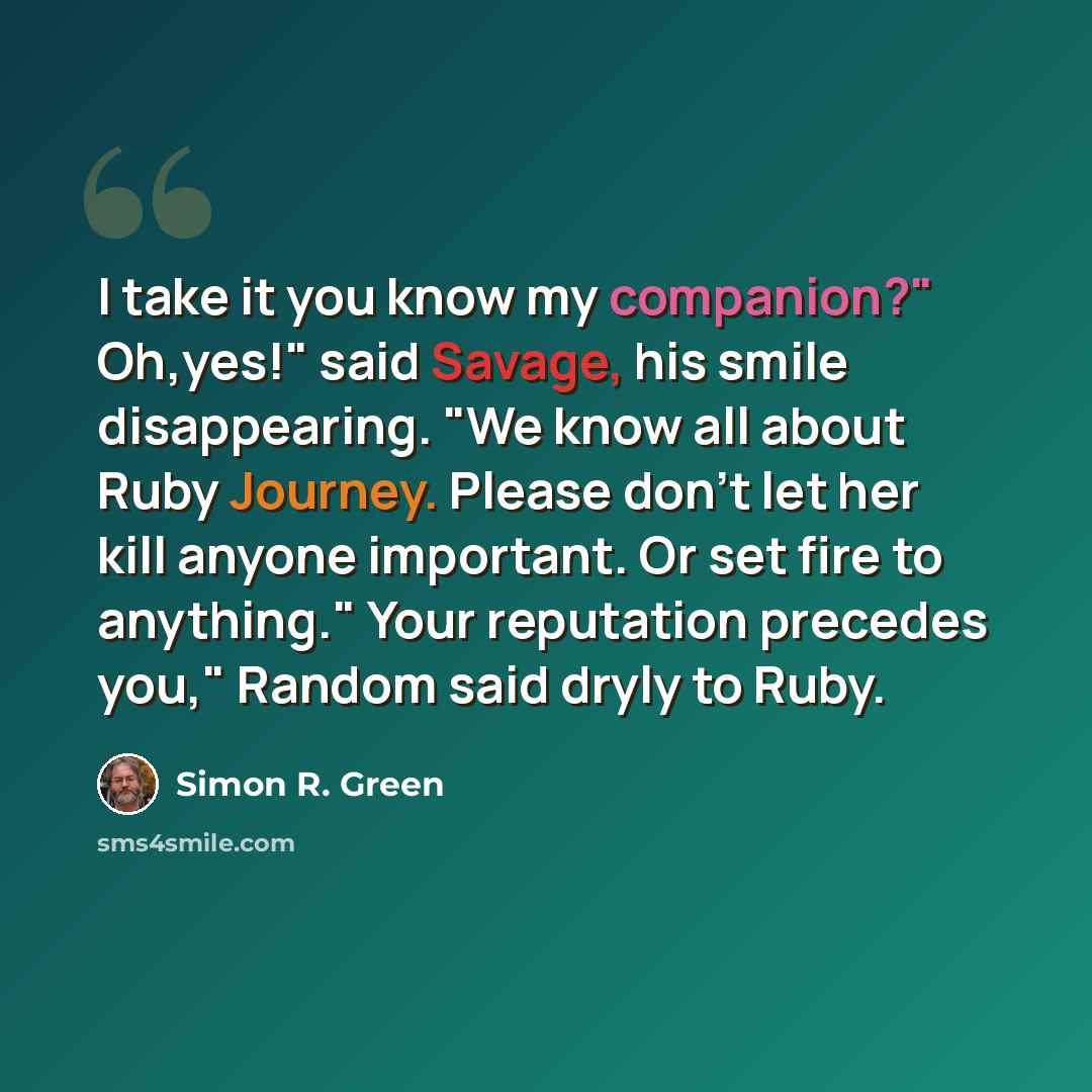 “I take it you know my companion?" Oh,yes!" said Savage, his smile disappearing. "We know all about Ruby Journey. Please don't let her kill anyone important. Or set fire to anything." Your reputation precedes you," Random said dryly to Ruby.” quote by Simon R. Green