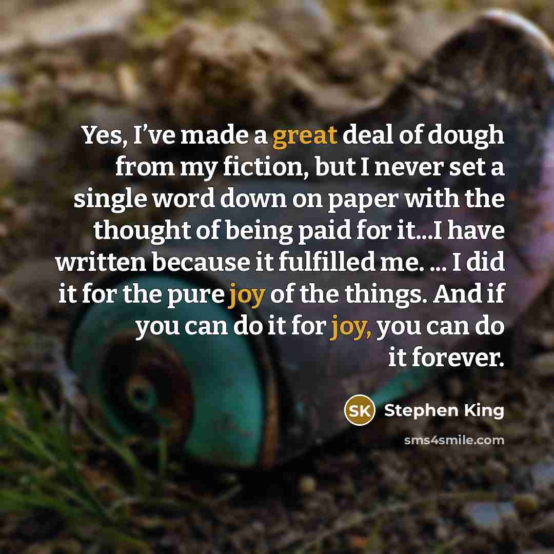 “Yes, I’ve made a great deal of dough from my fiction, but I never set a single word down on paper with the thought of being paid for it...I have written because it fulfilled me. ... I did it for the pure joy of the things. And if you can do it for joy, you can do it forever.” quote by Stephen King