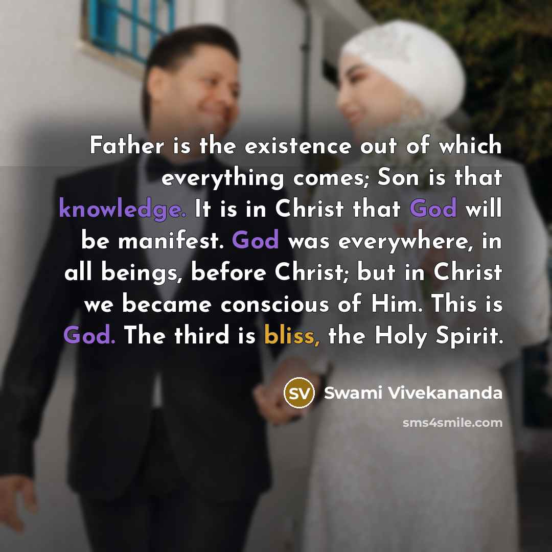“Father is the existence out of which everything comes; Son is that knowledge. It is in Christ that God will be manifest. God was everywhere, in all beings, before Christ; but in Christ we became conscious of Him. This is God. The third is bliss, the Holy Spirit.” quote by Swami Vivekananda