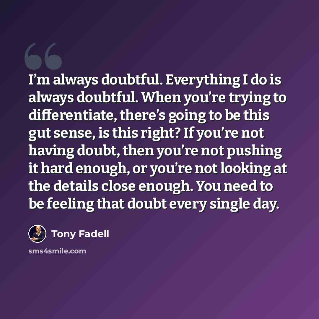 “I’m always doubtful. Everything I do is always doubtful. When you’re trying to differentiate, there’s going to be this gut sense, is this right? If you’re not having doubt, then you’re not pushing it hard enough, or you’re not looking at the details close enough. You need to be feeling that doubt…” quote by Tony Fadell