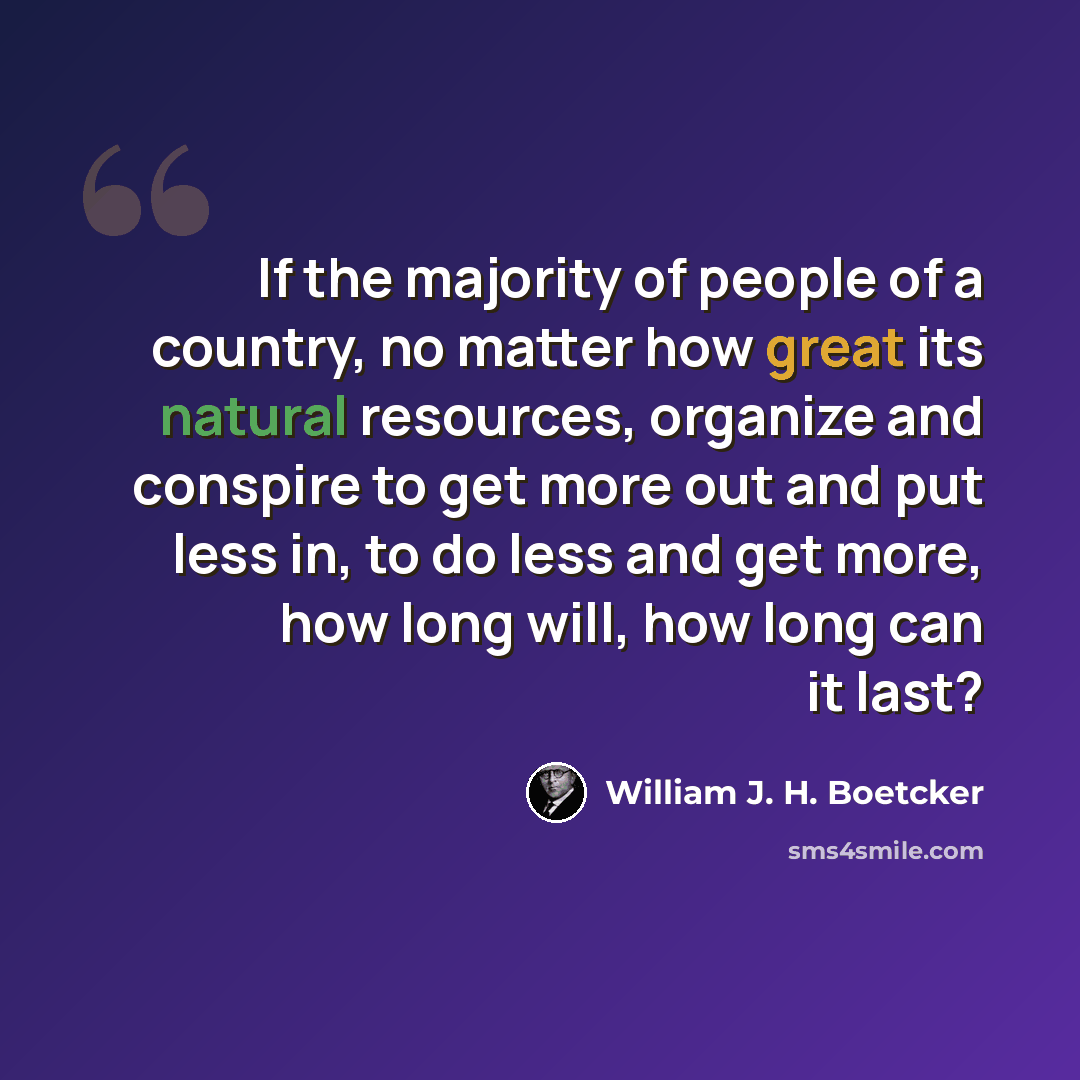 “If the majority of people of a country, no matter how great its natural resources, organize and conspire to get more out and put less in, to do less and get more, how long will, how long can it last?” quote by William J. H. Boetcker