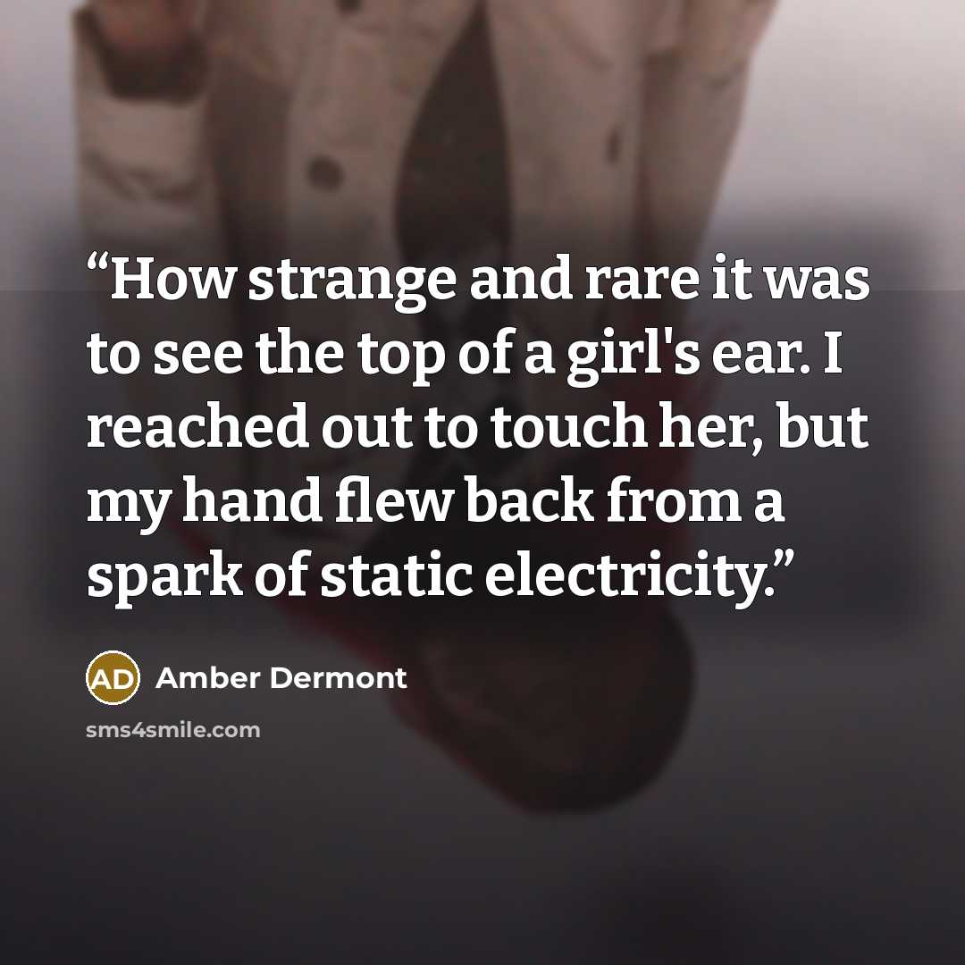 “How strange and rare it was to see the top of a girl's ear. I reached out to touch her, but my hand flew back from a spark of static electricity.” quote by Amber Dermont