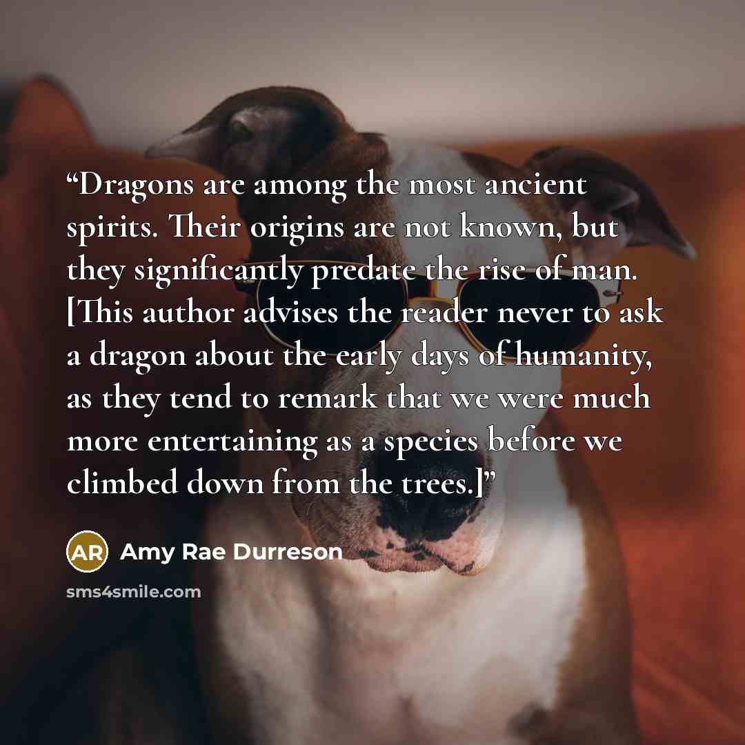 “Dragons are among the most ancient spirits. Their origins are not known, but they significantly predate the rise of man. [This author advises the reader never to ask a dragon about the early days of humanity, as they tend to remark that we were much more entertaining as a species before we climbed…” quote by Amy Rae Durreson