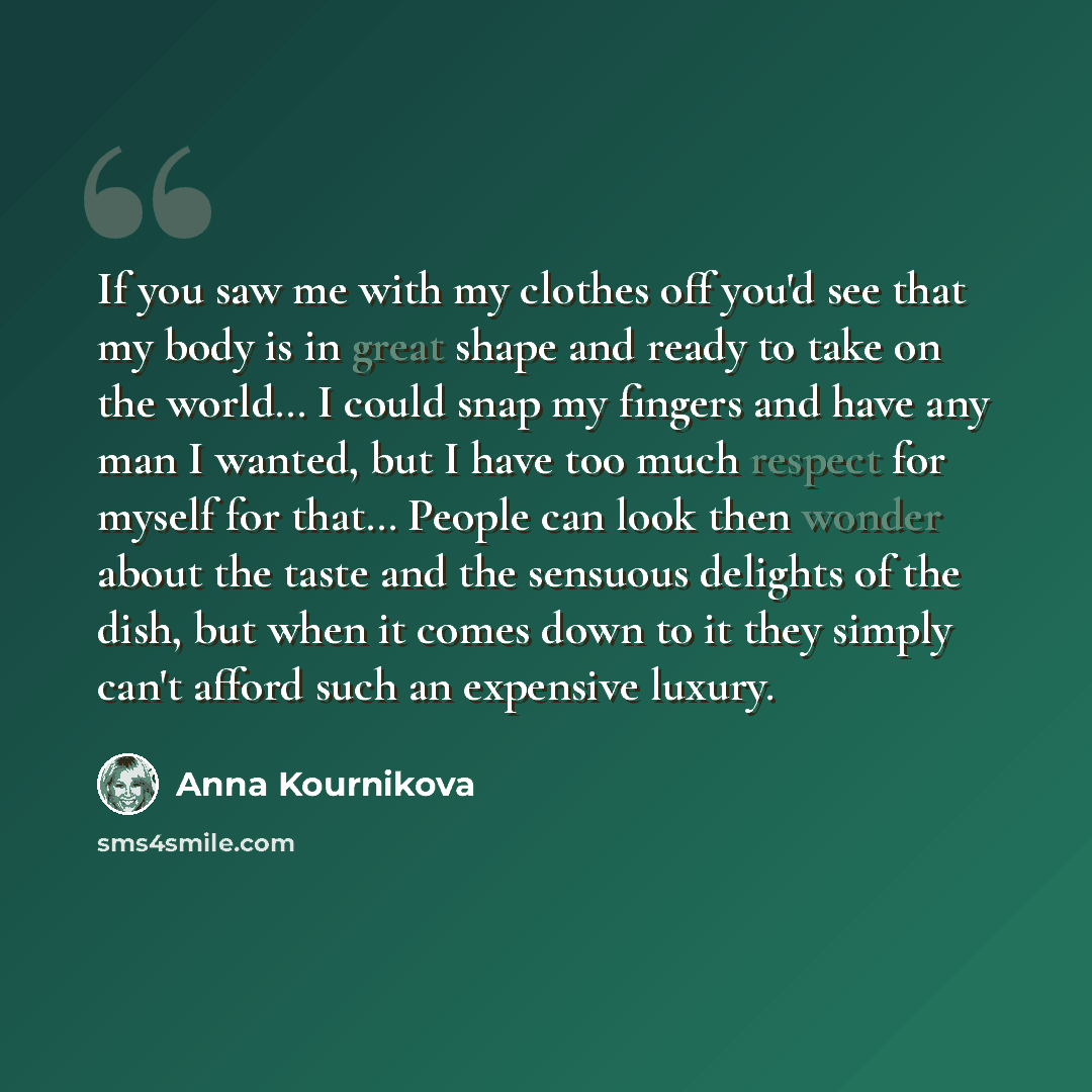 “If you saw me with my clothes off you'd see that my body is in great shape and ready to take on the world… I could snap my fingers and have any man I wanted, but I have too much respect for myself for that… People can look then wonder about the taste and the sensuous delights of the dish, but when…” quote by Anna Kournikova