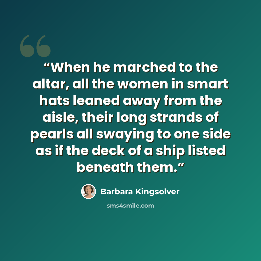 “When he marched to the altar, all the women in smart hats leaned away from the aisle, their long strands of pearls all swaying to one side as if the deck of a ship listed beneath them.” quote by Barbara Kingsolver