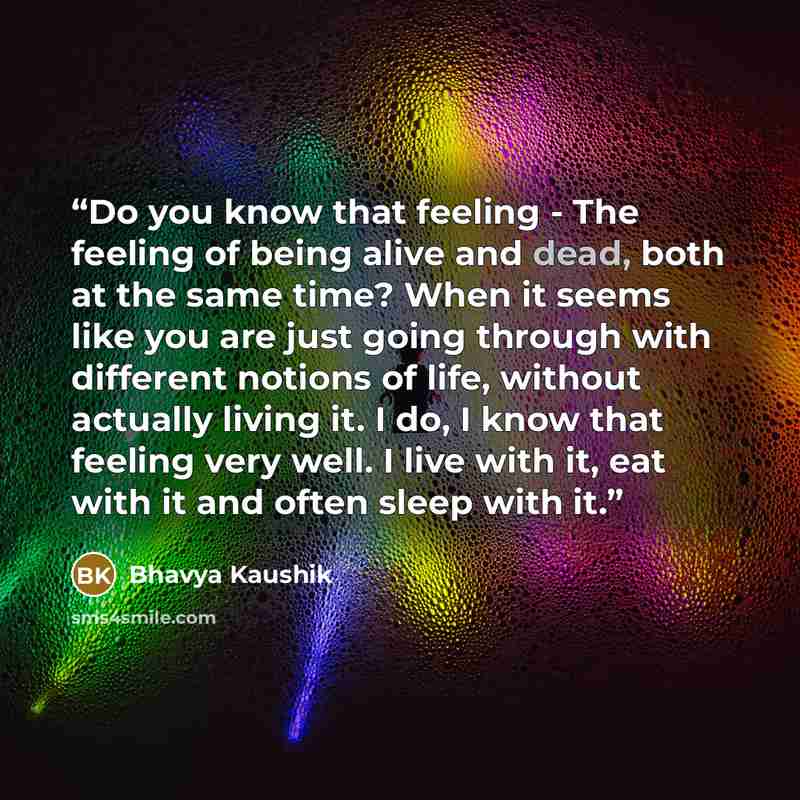 “Do you know that feeling - The feeling of being alive and dead, both at the same time? When it seems like you are just going through with different notions of life, without actually living it. I do, I know that feeling very well. I live with it, eat with it and often sleep with it.” quote by Bhavya Kaushik