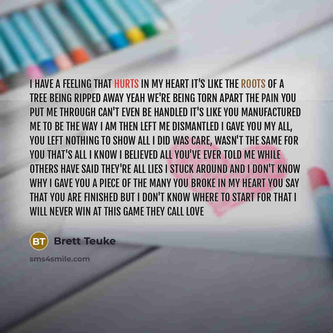 “I have a feeling that hurts in my heart it's like the roots of a tree being ripped away yeah we're being torn apart The pain you put me through can't even be handled It's like you manufactured me to be the way I am then left me dismantled I gave you my all, you left nothing to show all I did was…” quote by Brett Teuke