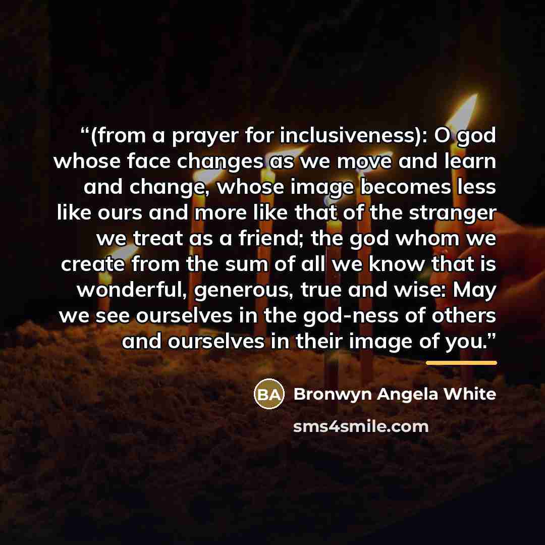 “(from a prayer for inclusiveness): O god whose face changes as we move and learn and change, whose image becomes less like ours and more like that of the stranger we treat as a friend; the god whom we create from the sum of all we know that is wonderful, generous, true and wise: May we see…” quote by Bronwyn Angela White